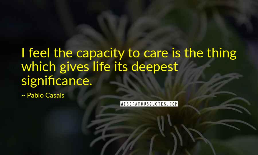 Pablo Casals Quotes: I feel the capacity to care is the thing which gives life its deepest significance.