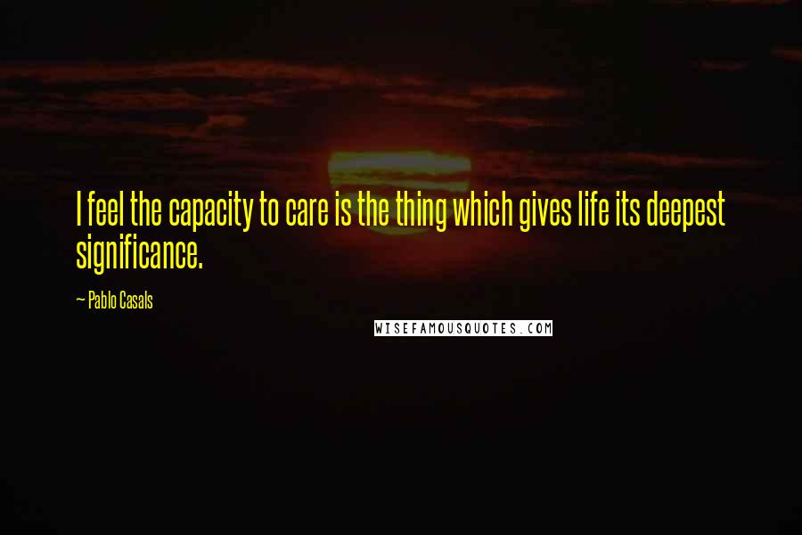 Pablo Casals Quotes: I feel the capacity to care is the thing which gives life its deepest significance.