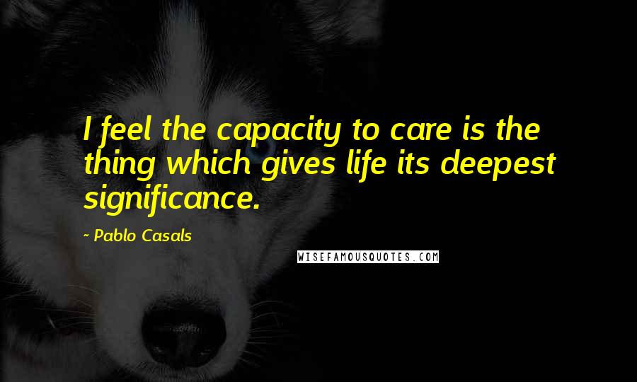 Pablo Casals Quotes: I feel the capacity to care is the thing which gives life its deepest significance.