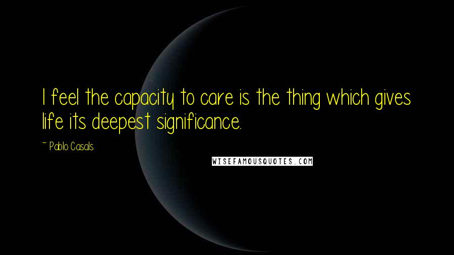 Pablo Casals Quotes: I feel the capacity to care is the thing which gives life its deepest significance.
