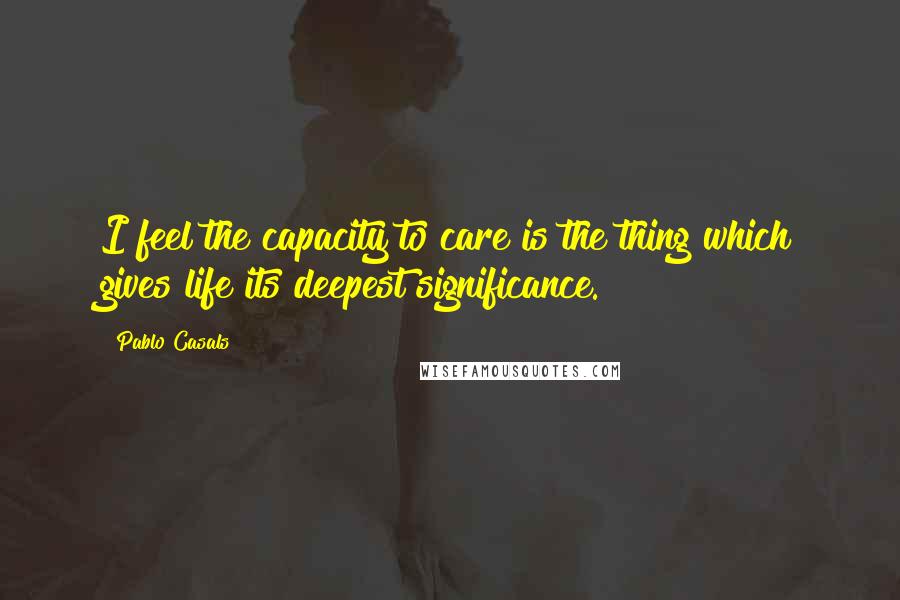 Pablo Casals Quotes: I feel the capacity to care is the thing which gives life its deepest significance.