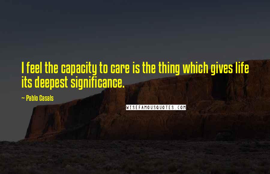 Pablo Casals Quotes: I feel the capacity to care is the thing which gives life its deepest significance.