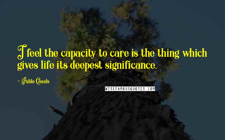 Pablo Casals Quotes: I feel the capacity to care is the thing which gives life its deepest significance.