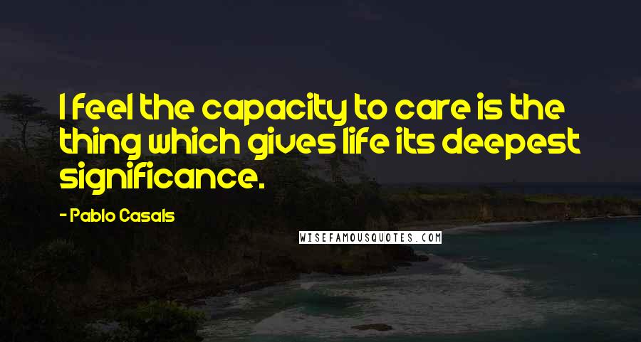 Pablo Casals Quotes: I feel the capacity to care is the thing which gives life its deepest significance.