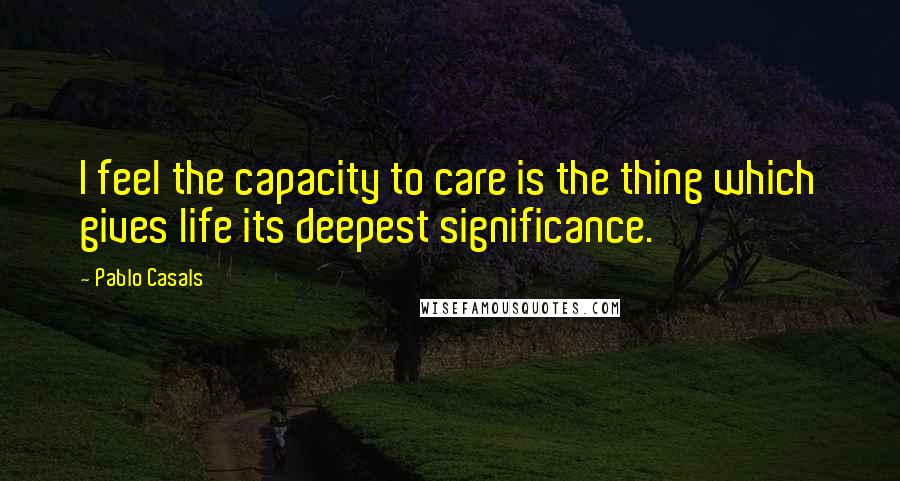 Pablo Casals Quotes: I feel the capacity to care is the thing which gives life its deepest significance.
