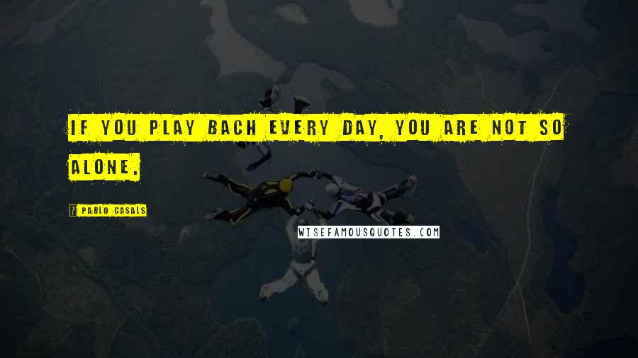 Pablo Casals Quotes: If you play Bach every day, you are not so alone.