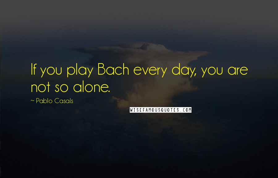 Pablo Casals Quotes: If you play Bach every day, you are not so alone.