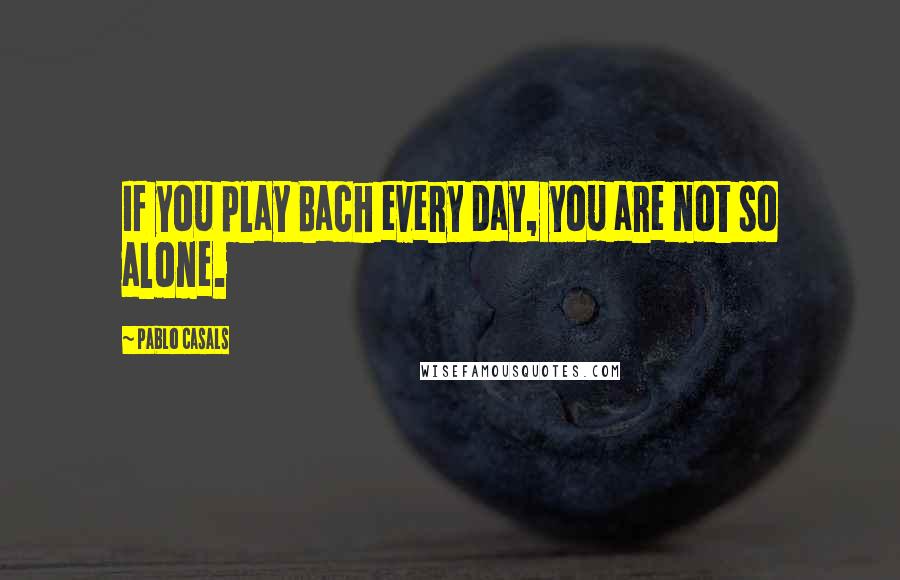 Pablo Casals Quotes: If you play Bach every day, you are not so alone.