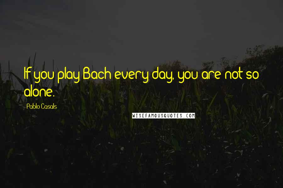 Pablo Casals Quotes: If you play Bach every day, you are not so alone.