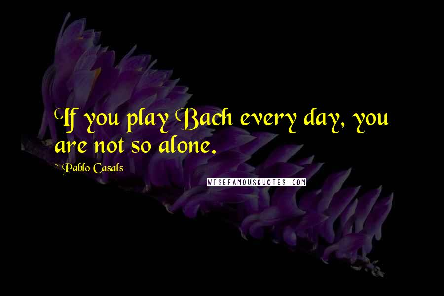 Pablo Casals Quotes: If you play Bach every day, you are not so alone.
