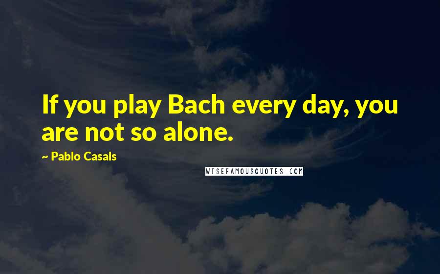 Pablo Casals Quotes: If you play Bach every day, you are not so alone.