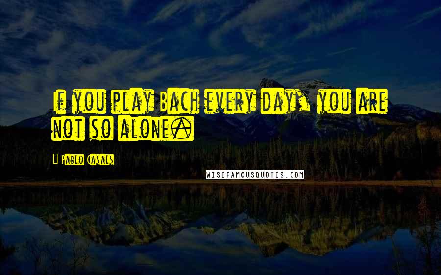 Pablo Casals Quotes: If you play Bach every day, you are not so alone.