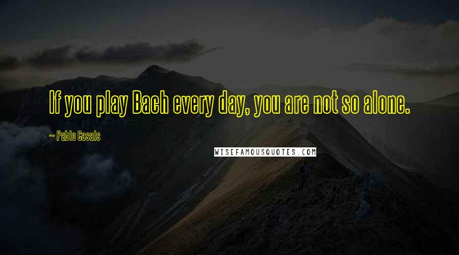 Pablo Casals Quotes: If you play Bach every day, you are not so alone.