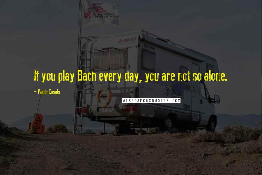 Pablo Casals Quotes: If you play Bach every day, you are not so alone.
