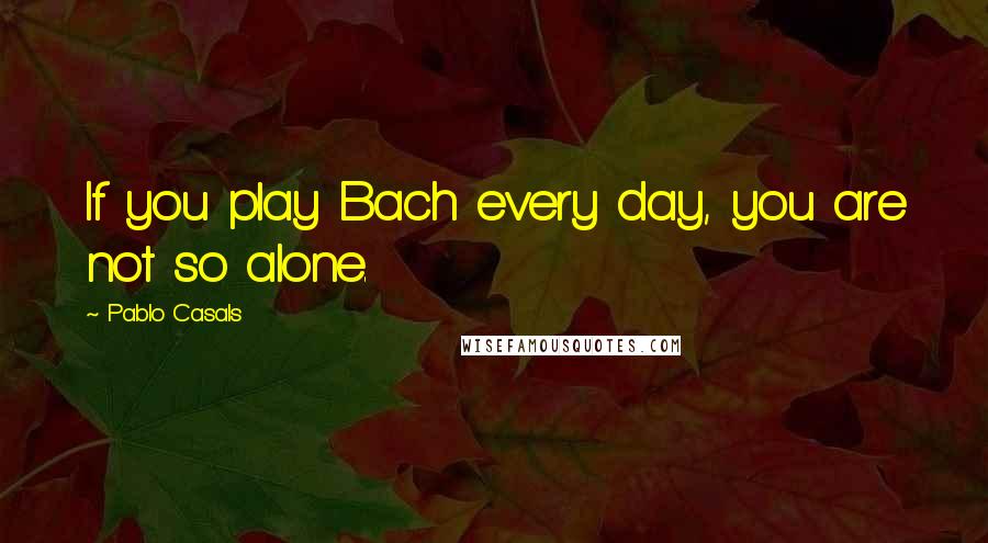 Pablo Casals Quotes: If you play Bach every day, you are not so alone.