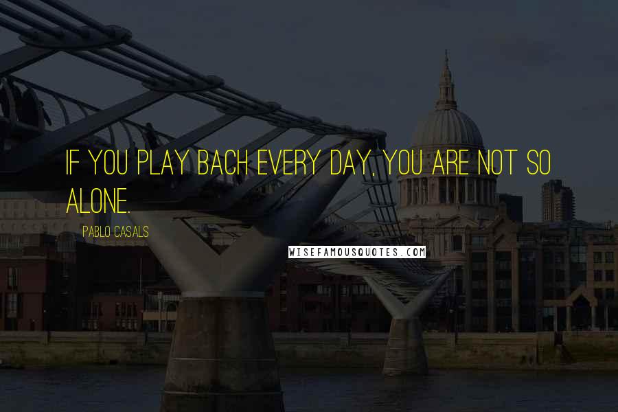 Pablo Casals Quotes: If you play Bach every day, you are not so alone.