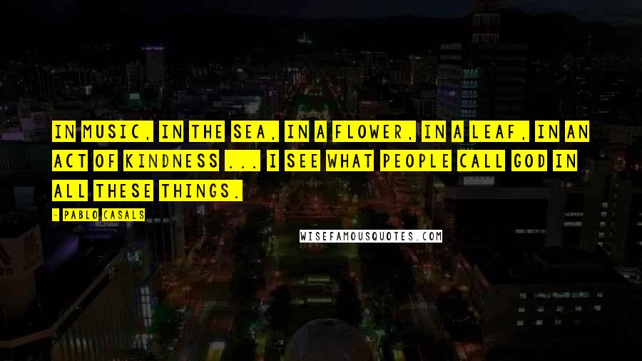 Pablo Casals Quotes: In music, in the sea, in a flower, in a leaf, in an act of kindness ... I see what people call God in all these things.