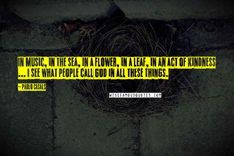 Pablo Casals Quotes: In music, in the sea, in a flower, in a leaf, in an act of kindness ... I see what people call God in all these things.