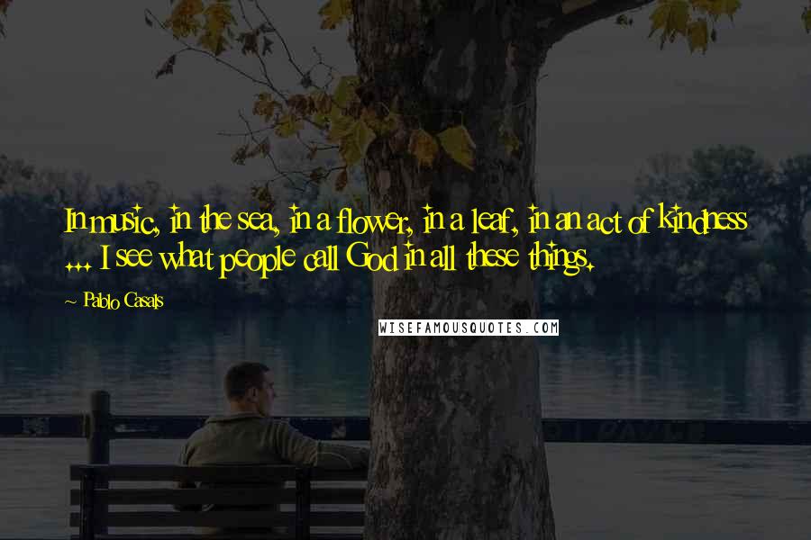 Pablo Casals Quotes: In music, in the sea, in a flower, in a leaf, in an act of kindness ... I see what people call God in all these things.