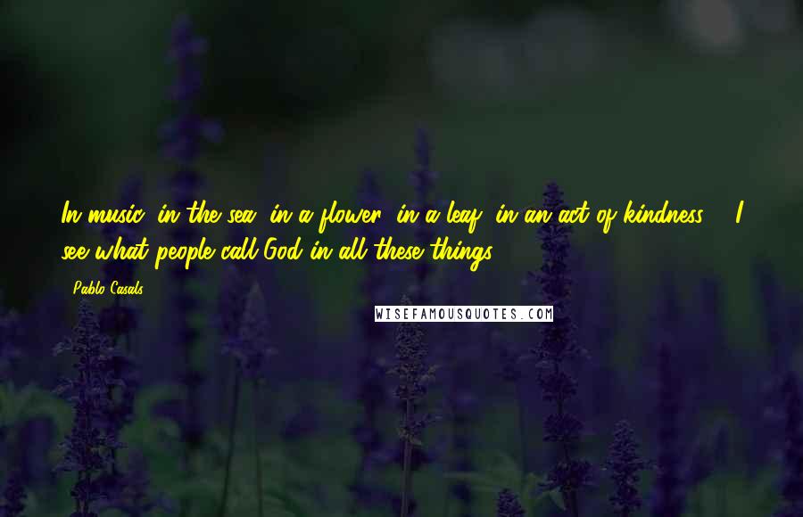 Pablo Casals Quotes: In music, in the sea, in a flower, in a leaf, in an act of kindness ... I see what people call God in all these things.