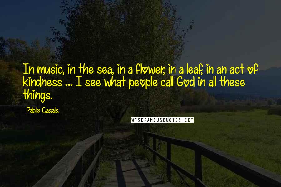 Pablo Casals Quotes: In music, in the sea, in a flower, in a leaf, in an act of kindness ... I see what people call God in all these things.