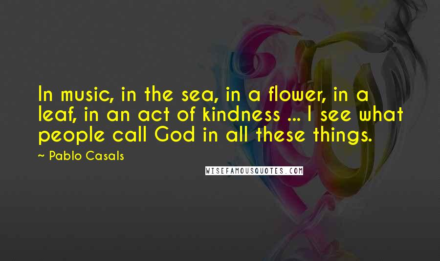 Pablo Casals Quotes: In music, in the sea, in a flower, in a leaf, in an act of kindness ... I see what people call God in all these things.