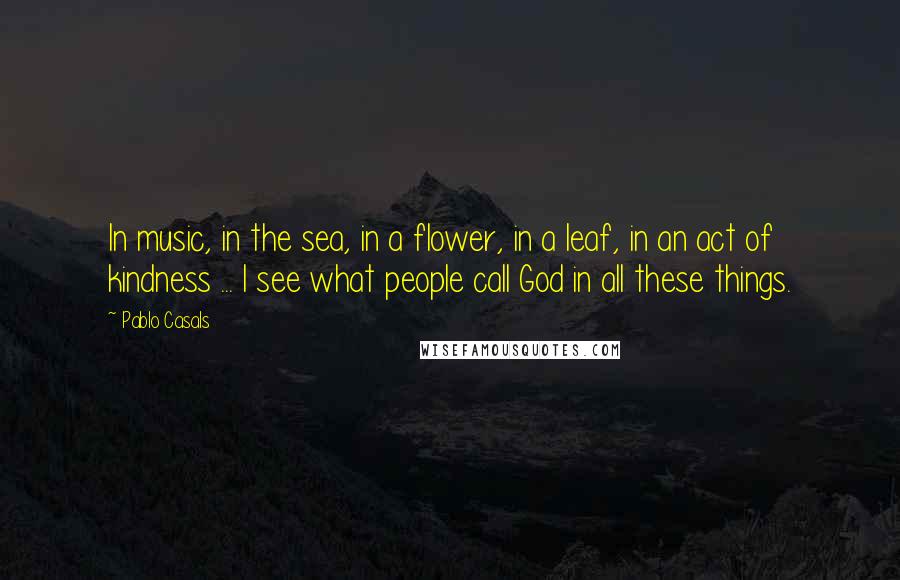 Pablo Casals Quotes: In music, in the sea, in a flower, in a leaf, in an act of kindness ... I see what people call God in all these things.