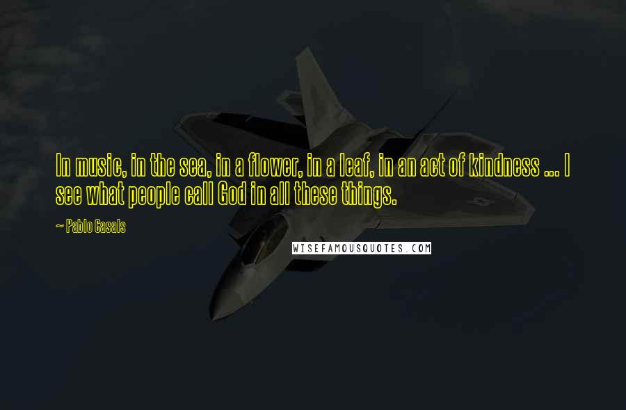 Pablo Casals Quotes: In music, in the sea, in a flower, in a leaf, in an act of kindness ... I see what people call God in all these things.