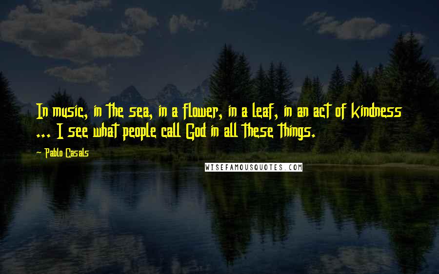 Pablo Casals Quotes: In music, in the sea, in a flower, in a leaf, in an act of kindness ... I see what people call God in all these things.