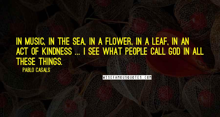 Pablo Casals Quotes: In music, in the sea, in a flower, in a leaf, in an act of kindness ... I see what people call God in all these things.