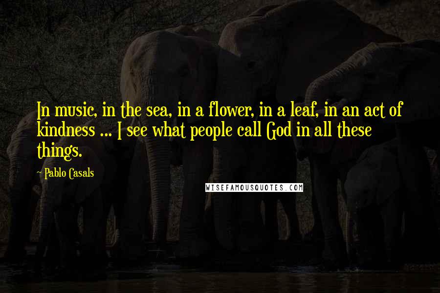 Pablo Casals Quotes: In music, in the sea, in a flower, in a leaf, in an act of kindness ... I see what people call God in all these things.