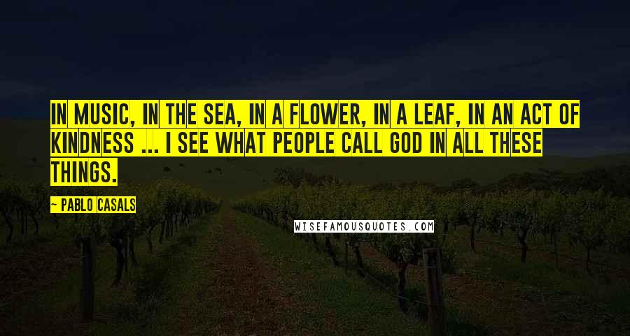 Pablo Casals Quotes: In music, in the sea, in a flower, in a leaf, in an act of kindness ... I see what people call God in all these things.