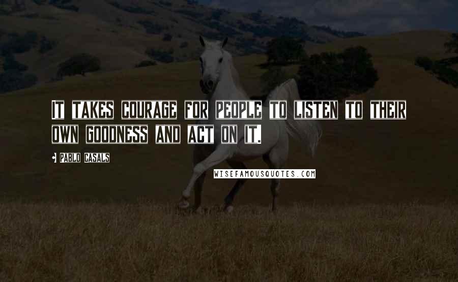 Pablo Casals Quotes: It takes courage for people to listen to their own goodness and act on it.