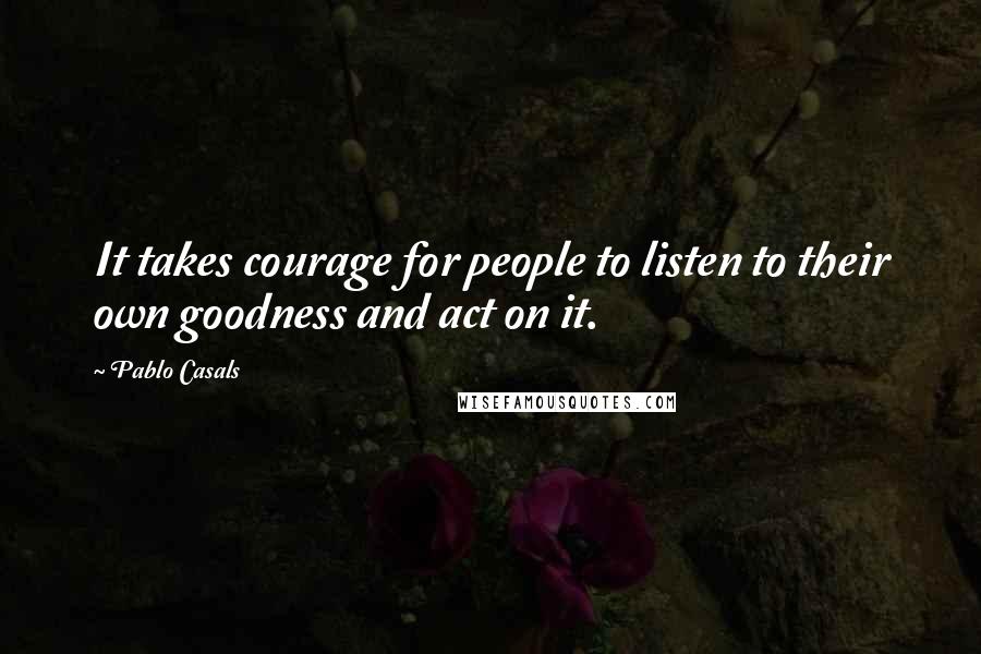 Pablo Casals Quotes: It takes courage for people to listen to their own goodness and act on it.