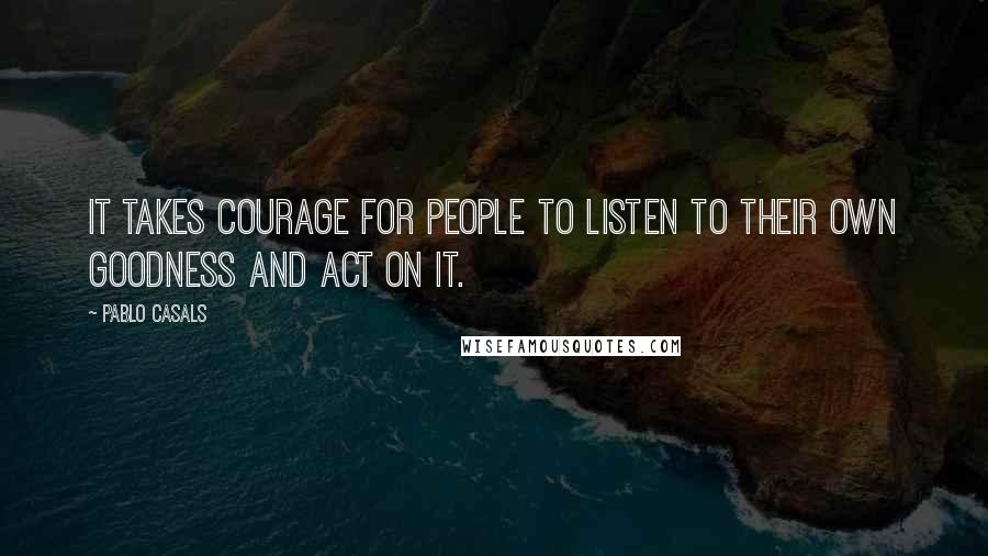 Pablo Casals Quotes: It takes courage for people to listen to their own goodness and act on it.