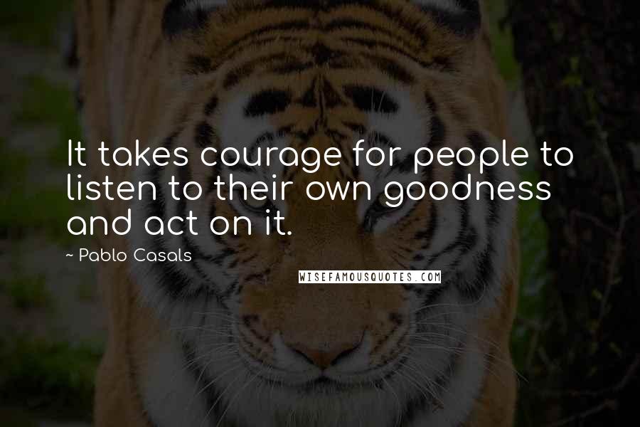 Pablo Casals Quotes: It takes courage for people to listen to their own goodness and act on it.