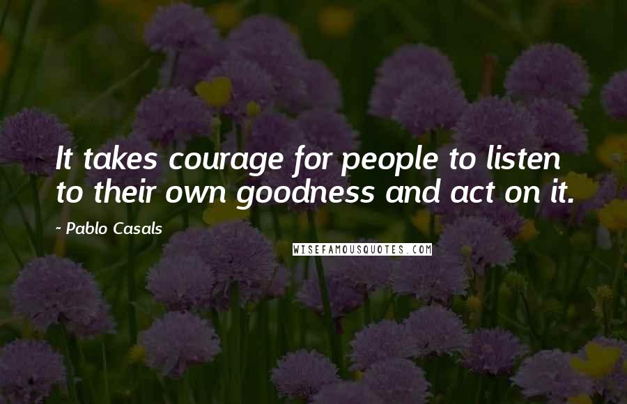 Pablo Casals Quotes: It takes courage for people to listen to their own goodness and act on it.