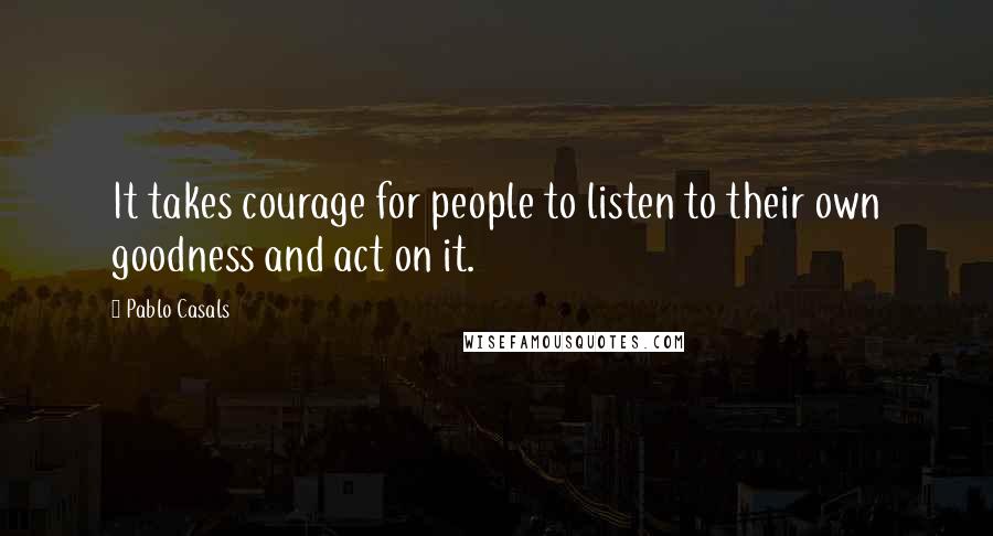 Pablo Casals Quotes: It takes courage for people to listen to their own goodness and act on it.