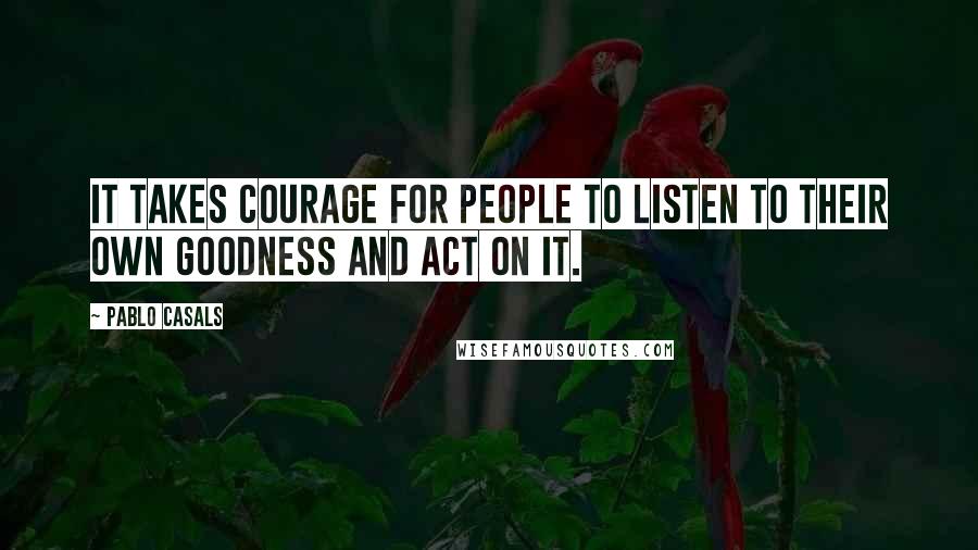 Pablo Casals Quotes: It takes courage for people to listen to their own goodness and act on it.
