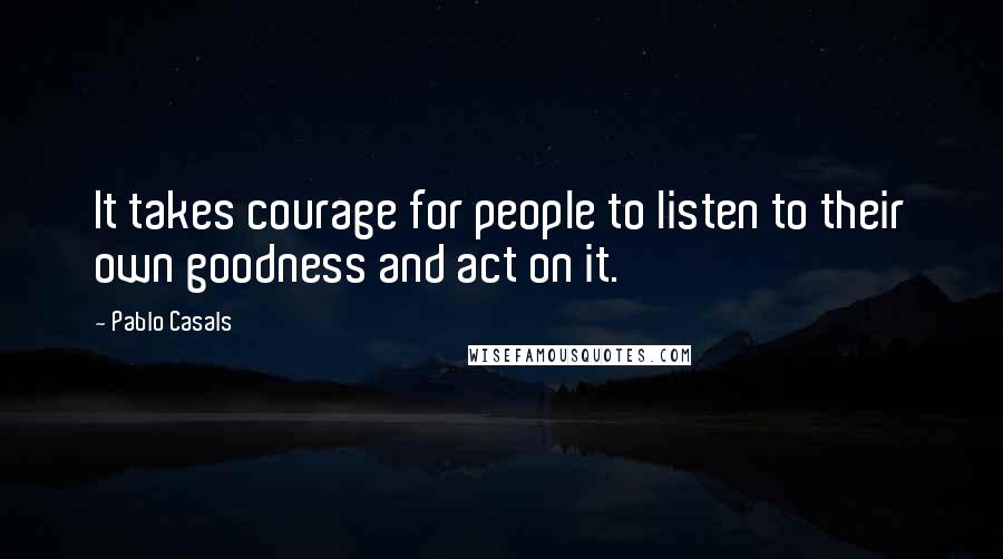 Pablo Casals Quotes: It takes courage for people to listen to their own goodness and act on it.