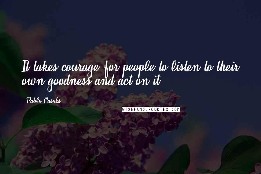 Pablo Casals Quotes: It takes courage for people to listen to their own goodness and act on it.