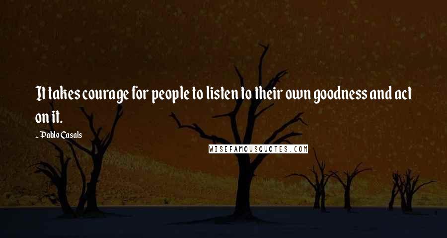 Pablo Casals Quotes: It takes courage for people to listen to their own goodness and act on it.