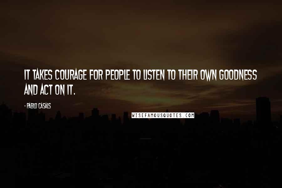 Pablo Casals Quotes: It takes courage for people to listen to their own goodness and act on it.