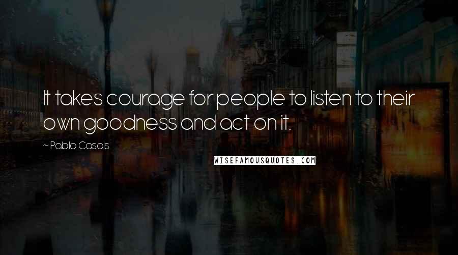 Pablo Casals Quotes: It takes courage for people to listen to their own goodness and act on it.