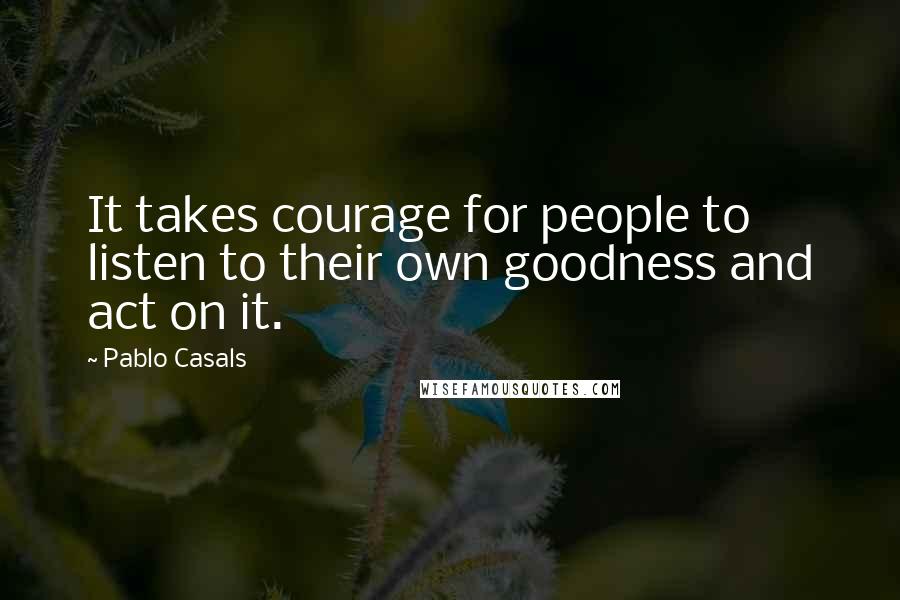 Pablo Casals Quotes: It takes courage for people to listen to their own goodness and act on it.