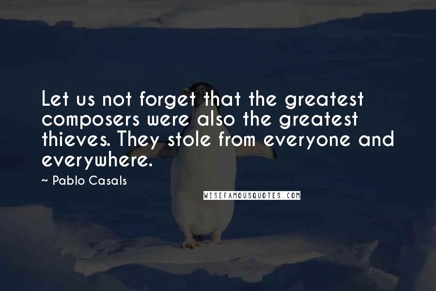 Pablo Casals Quotes: Let us not forget that the greatest composers were also the greatest thieves. They stole from everyone and everywhere.