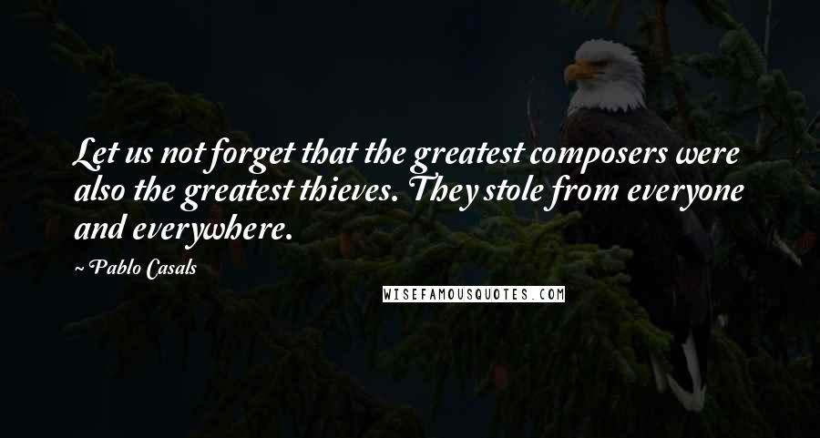 Pablo Casals Quotes: Let us not forget that the greatest composers were also the greatest thieves. They stole from everyone and everywhere.