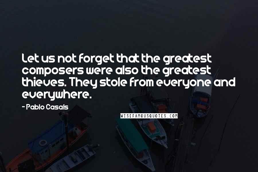 Pablo Casals Quotes: Let us not forget that the greatest composers were also the greatest thieves. They stole from everyone and everywhere.