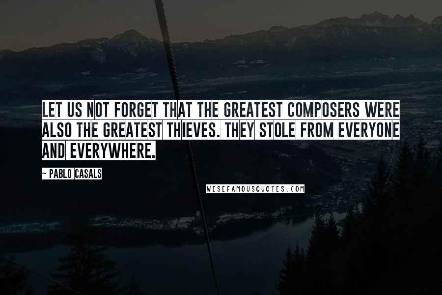 Pablo Casals Quotes: Let us not forget that the greatest composers were also the greatest thieves. They stole from everyone and everywhere.