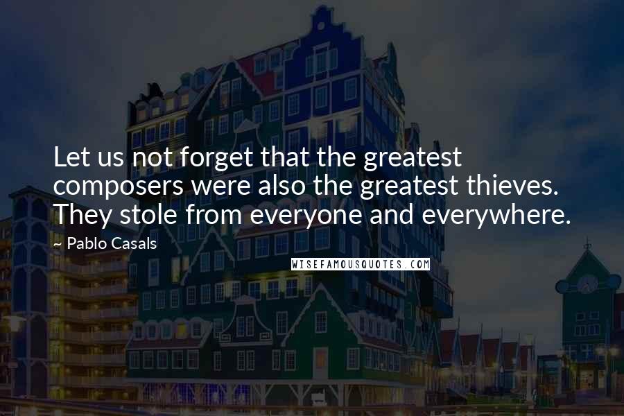 Pablo Casals Quotes: Let us not forget that the greatest composers were also the greatest thieves. They stole from everyone and everywhere.